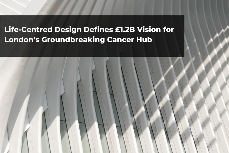 Life-Centred Design Defines £1.2B Vision for London’s Groundbreaking Cancer Hub